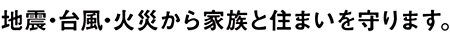 地震・台風・火災から家族と住まいを守ります。